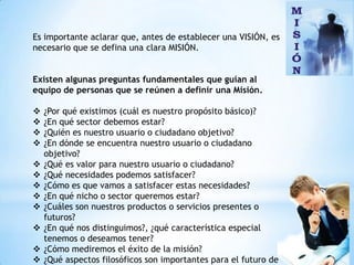 Es importante aclarar que, antes de establecer una VISIÓN, es
necesario que se defina una clara MISIÓN.


Existen algunas preguntas fundamentales que guían al
equipo de personas que se reúnen a definir una Misión.

   ¿Por qué existimos (cuál es nuestro propósito básico)?
   ¿En qué sector debemos estar?
   ¿Quién es nuestro usuario o ciudadano objetivo?
   ¿En dónde se encuentra nuestro usuario o ciudadano
    objetivo?
   ¿Qué es valor para nuestro usuario o ciudadano?
   ¿Qué necesidades podemos satisfacer?
   ¿Cómo es que vamos a satisfacer estas necesidades?
   ¿En qué nicho o sector queremos estar?
   ¿Cuáles son nuestros productos o servicios presentes o
    futuros?
   ¿En qué nos distinguimos?, ¿qué característica especial
    tenemos o deseamos tener?
   ¿Cómo mediremos el éxito de la misión?
   ¿Qué aspectos filosóficos son importantes para el futuro de
 