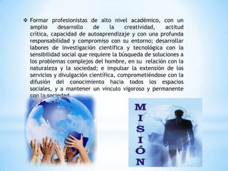  Formar profesionistas de alto nivel académico, con un
  amplio     desarrollo     de     la   creatividad,   actitud
  crítica, capacidad de autoaprendizaje y con una profunda
  responsabilidad y compromiso con su entorno; desarrollar
  labores de investigación científica y tecnológica con la
  sensibilidad social que requiere la búsqueda de soluciones a
  los problemas complejos del hombre, en su relación con la
  naturaleza y la sociedad; e impulsar la extensión de los
  servicios y divulgación científica, comprometiéndose con la
  difusión del conocimiento hacia todos los espacios
  sociales, y a mantener un vínculo vigoroso y permanente
  con la sociedad.
 