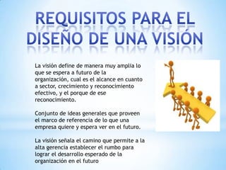 La visión define de manera muy amplia lo
que se espera a futuro de la
organización, cual es el alcance en cuanto
a sector, crecimiento y reconocimiento
efectivo, y el porque de ese
reconocimiento.

Conjunto de ideas generales que proveen
el marco de referencia de lo que una
empresa quiere y espera ver en el futuro.

La visión señala el camino que permite a la
alta gerencia establecer el rumbo para
lograr el desarrollo esperado de la
organización en el futuro
 