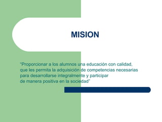 MISION “ Proporcionar a los alumnos una educación con calidad,  que les permita la adquisición de competencias necesarias  para desarrollarse integralmente y participar  de manera positiva en la sociedad” 