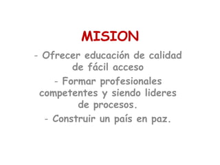 MISION
- Ofrecer educación de calidad
        de fácil acceso
    - Formar profesionales
 competentes y siendo lideres
         de procesos.
  - Construir un país en paz.
 