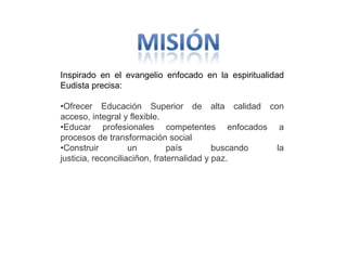 Inspirado en el evangelio enfocado en la espiritualidad
Eudista precisa:

•Ofrecer Educación Superior de alta calidad con
acceso, integral y flexible.
•Educar profesionales competentes enfocados a
procesos de transformación social
•Construir          un         país        buscando la
justicia, reconciliaciñon, fraternalidad y paz.
 