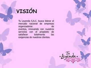 VISIÓN
Tu Leyenda S.A.C. busca liderar el
mercado nacional de empresas
organizadoras
de
eventos, innovando con nuestros
servicios con el propósito de
satisfacer
totalmente
las
exigencias de nuestros clientes.

 