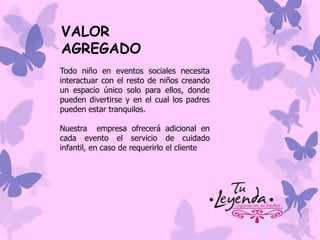 VALOR
AGREGADO
Todo niño en eventos sociales necesita
interactuar con el resto de niños creando
un espacio único solo para ellos, donde
pueden divertirse y en el cual los padres
pueden estar tranquilos.
Nuestra empresa ofrecerá adicional en
cada evento el servicio de cuidado
infantil, en caso de requerirlo el cliente

 