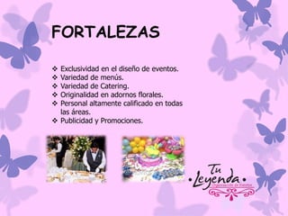 FORTALEZAS
Exclusividad en el diseño de eventos.
Variedad de menús.
Variedad de Catering.
Originalidad en adornos florales.
Personal altamente calificado en todas
las áreas.
 Publicidad y Promociones.






 