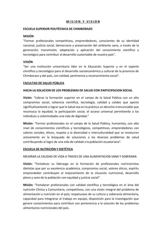 M I S I O N Y V I S I O N
ESCUELA SUPERIOR POLITÉCNICA DE CHIMBORAZO
MISIÓN
"Formar profesionales competitivos, emprendedores, conscientes de su identidad
nacional, justicia social, democracia y preservación del ambiente sano, a través de la
generación, transmisión, adaptación y aplicación del conocimiento científico y
tecnológico para contribuir al desarrollo sustentable de nuestro país".
VISIÓN
"Ser una institución universitaria líder en la Educación Superior y en el soporte
científico y tecnológico para el desarrollo socioeconómico y cultural de la provincia de
Chimborazo y del país, con calidad, pertinencia y reconocimiento social".
FACULTAD DE SALUD PÚBLICA
HACIA LA SOLUCION DE LOS PROBLEMAS DE SALUD CON PARTICIPACION SOCIAL
Visión: “Liderar la formación superior en el campo de la Salud Pública con un alto
compromiso social, solvencia científica, tecnología, calidad y calidez que aporte
significativamente a lograr que la Salud sea en la práctica un derecho irrenunciable que
reconozca la equidad, la participación social, el acceso universal permitiendo a los
individuos y colectividades una vida de dignidad.”
Misión: “Formar profesionales en el campo de la Salud Pública, humanista, con alto
nivel de conocimientos científicos y tecnológicos, competitivos, emprendedores con
valores sociales, éticos, respeto a la diversidad e interculturalidad que se involucren
activamente en la búsqueda de soluciones a los diversos problemas de salud
contribuyendo al logro de una vida de calidad a la población ecuatoriana”.
ESCUELA DE NUTRICIÓN Y DIETÉTICA
MEJORAR LA CALIDAD DE VIDA A TRAVES DE UNA ALIMENTACION SANA Y SOBERANA
Visión: “Fortaleces su liderazgo en la formación de profesionales nutricionistas
dietistas que por su excelencia académica, compromiso social, valores éticos, espíritu
emprendedor contribuyen al mejoramiento de la situación nutricional, desarrollo
pleno y sano de la población con equidad y justicia social”.
Misión: “Fortalecer profesionales con calidad científica y tecnológica en el área del
nutrición Clínica y Comunitaria, competitivos, con una visión integral del problema de
alimentación y nutrición en el país; respetuosos de su cultura y soberanía alimentaria,
capacidad para integrarse al trabajo en equipo, disposición para la investigación que
genere conocimientos para contribuir con pertenencia a la solución de los problemas
alimentarios nutricionales del país.
 