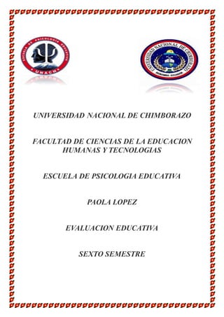 UNIVERSIDAD NACIONAL DE CHIMBORAZO 
FACULTAD DE CIENCIAS DE LA EDUCACION 
HUMANAS Y TECNOLOGIAS 
ESCUELA DE PSICOLOGIA EDUCATIVA 
PAOLA LOPEZ 
EVALUACION EDUCATIVA 
SEXTO SEMESTRE 
 