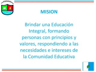 MISION
Brindar una Educación
Integral, formando
personas con principios y
valores, respondiendo a las
necesidades e intereses de
la Comunidad Educativa
 