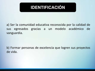 a) Ser la comunidad educativa reconocida por la calidad de
sus egresados gracias a un modelo académico de
vanguardia.
b) Formar personas de excelencia que logren sus proyectos
de vida.
IDENTIFICACIÓN
 
