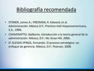Bibliografía recomendada
• STONER, James A.; FREEMAN, R. Edward; et al.
Administración. México D.F.: Prentice-Hall Hispanoamericana,
S.A., 1996.
• CHIAVENATTO, Idalberto. Introducción a la teoría general de la
administración. México, D.F.: Mc Graw Hill, 2006.
• D' ALESSIO IPINZA, Fernando. El proceso estratégico: un
enfoque de gerencia. México, D.F.: Pearson, 2008.
 