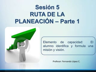 Sesión 5
RUTA DE LA
PLANEACIÓN – Parte 1
Elemento de capacidad: El
alumno identifica y formula una
misión y visión.
Profesor: Fernando López C.
 