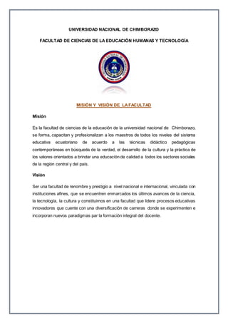 UNIVERSIDAD NACIONAL DE CHIMBORAZO
FACULTAD DE CIENCIAS DE LA EDUCACIÓN HUMANAS Y TECNOLOGÍA
MISIÓN Y VISIÓN DE LAFACULTAD
Misión
Es la facultad de ciencias de la educación de la universidad nacional de Chimborazo,
se forma, capacitan y profesionalizan a los maestros de todos los niveles del sistema
educativa ecuatoriano de acuerdo a las técnicas didáctico pedagógicas
contemporáneas en búsqueda de la verdad, el desarrollo de la cultura y la práctica de
los valores orientados a brindar una educación de calidad a todos los sectores sociales
de la región central y del país.
Visión
Ser una facultad de renombre y prestigio a nivel nacional e internacional, vinculada con
instituciones afines, que se encuentren enmarcados los últimos avances de la ciencia,
la tecnología, la cultura y constituirnos en una facultad que lidere procesos educativas
innovadores que cuente con una diversificación de carreras donde se experimenten e
incorporan nuevos paradigmas par la formación integral del docente.
 