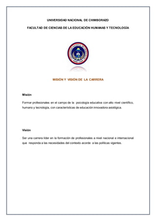 UNIVERSIDAD NACIONAL DE CHIMBORAZO
FACULTAD DE CIENCIAS DE LA EDUCACIÓN HUMANAS Y TECNOLOGÍA
MISIÓN Y VISIÓN DE LA CARRERA
Misión
Formar profesionales en el campo de la psicología educativa con alto nivel científico,
humano y tecnología, con características de educación innovadora axiológica.
Visión
Ser una carrera líder en la formación de profesionales a nivel nacional e internacional
que responda a las necesidades del contexto acorde a las políticas vigentes.
 