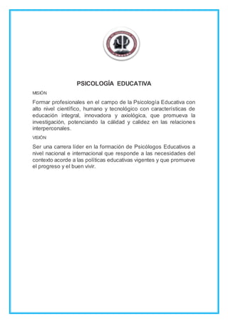 PSICOLOGÍA EDUCATIVA
MISIÓN
Formar profesionales en el campo de la Psicología Educativa con
alto nivel científico, humano y tecnológico con características de
educación integral, innovadora y axiológica, que promueva la
investigación, potenciando la cálidad y calidez en las relaciones
interperconales.
VISIÓN
Ser una carrera líder en la formación de Psicólogos Educativos a
nivel nacional e internacional que responde a las necesidades del
contexto acorde a las políticas educativas vigentes y que promueve
el progreso y el buen vivir.
 