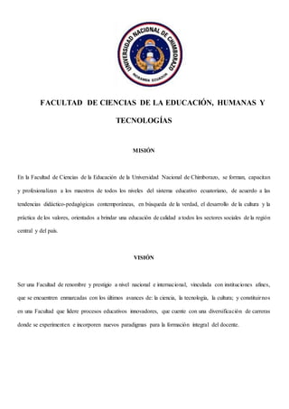 FACULTAD DE CIENCIAS DE LA EDUCACIÓN, HUMANAS Y
TECNOLOGÍAS
MISIÓN
En la Facultad de Ciencias de la Educación de la Universidad Nacional de Chimborazo, se forman, capacitan
y profesionalizan a los maestros de todos los niveles del sistema educativo ecuatoriano, de acuerdo a las
tendencias didáctico-pedagógicas contemporáneas, en búsqueda de la verdad, el desarrollo de la cultura y la
práctica de los valores, orientados a brindar una educación de calidad a todos los sectores sociales de la región
central y del país.
VISIÓN
Ser una Facultad de renombre y prestigio a nivel nacional e internacional, vinculada con instituciones afines,
que se encuentren enmarcadas con los últimos avances de: la ciencia, la tecnología, la cultura; y constituirnos
en una Facultad que lidere procesos educativos innovadores, que cuente con una diversificación de carreras
donde se experimenten e incorporen nuevos paradigmas para la formación integral del docente.
 