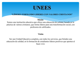 Misión
Somos una institución educativa que ofrece una educación de calidad, basada en la
práctica de valores cristianos, que forma líderes para una transformación social, con
profesores de calificados.
Visión
Ser una Unidad Educativa completa, con todos los servicios, que brinden una
educación de calidad, en la formación de estudiantes líderes positivos que aporten al
buen vivir.
UNEES
“LÍDERES FORMANDO LIDERES CON VALORES CRISTIANOS”
 