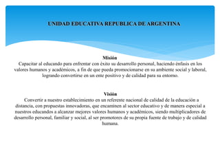 Misión
Capacitar al educando para enfrentar con éxito su desarrollo personal, haciendo énfasis en los
valores humanos y académicos, a fin de que pueda promocionarse en su ambiente social y laboral,
logrando convertirse en un ente positivo y de calidad para su entorno.
Visión
Convertir a nuestro establecimiento en un referente nacional de calidad de la educación a
distancia, con propuestas innovadoras, que encaminen al sector educativo y de manera especial a
nuestros educandos a alcanzar mejores valores humanos y académicos, siendo multiplicadores de
desarrollo personal, familiar y social, al ser promotores de su propia fuente de trabajo y de calidad
humana.
UNIDAD EDUCATIVA REPUBLICA DE ARGENTINA
 