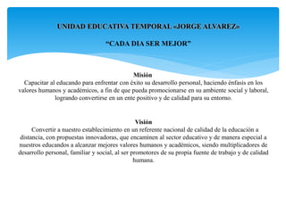 UNIDAD EDUCATIVA TEMPORAL «JORGE ALVAREZ»
“CADA DIA SER MEJOR”
Misión
Capacitar al educando para enfrentar con éxito su desarrollo personal, haciendo énfasis en los
valores humanos y académicos, a fin de que pueda promocionarse en su ambiente social y laboral,
logrando convertirse en un ente positivo y de calidad para su entorno.
Visión
Convertir a nuestro establecimiento en un referente nacional de calidad de la educación a
distancia, con propuestas innovadoras, que encaminen al sector educativo y de manera especial a
nuestros educandos a alcanzar mejores valores humanos y académicos, siendo multiplicadores de
desarrollo personal, familiar y social, al ser promotores de su propia fuente de trabajo y de calidad
humana.
 
