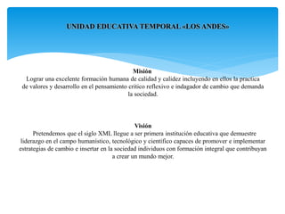 UNIDAD EDUCATIVA TEMPORAL «LOS ANDES»
Misión
Lograr una excelente formación humana de calidad y calidez incluyendo en ellos la practica
de valores y desarrollo en el pensamiento critico reflexivo e indagador de cambio que demanda
la sociedad.
Visión
Pretendemos que el siglo XML llegue a ser primera institución educativa que demuestre
liderazgo en el campo humanístico, tecnológico y científico capaces de promover e implementar
estrategias de cambio e insertar en la sociedad individuos con formación integral que contribuyan
a crear un mundo mejor.
 