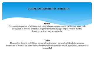 COMPLEJO DEPORTIVO «PABLITO»
Misión
El complejo deportivo «Pablito» estará integrado por equipos amantes al deporte y por ende
divulgaran el proceso formativo de ganar mediante el juego limpio con alto espíritu
de entrega y de ser mejores cada día.
Visión
El complejo deportivo «Pablito» por su infraestructura y personal calificado fomentara e
incentivara la practica del indor futbol contribuyendo al desarrollo social, económico y físico de la
comunidad
 