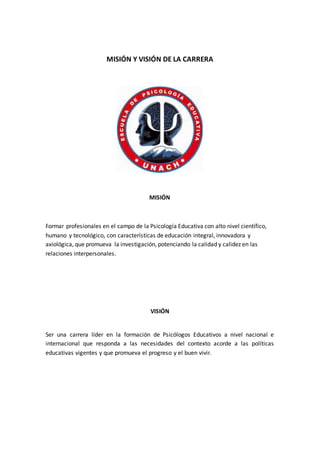 MISIÓN Y VISIÓN DE LA CARRERA
MISIÓN
Formar profesionales en el campo de la Psicología Educativa con alto nivel científico,
humano y tecnológico, con características de educación integral, innovadora y
axiológica, que promueva la investigación, potenciando la calidad y calidez en las
relaciones interpersonales.
VISIÓN
Ser una carrera líder en la formación de Psicólogos Educativos a nivel nacional e
internacional que responda a las necesidades del contexto acorde a las políticas
educativas vigentes y que promueva el progreso y el buen vivir.
 