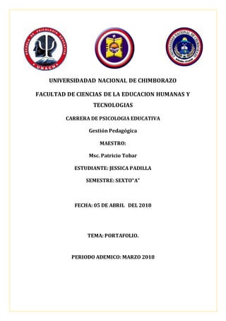 UNIVERSIDADAD NACIONAL DE CHIMBORAZO
FACULTAD DE CIENCIAS DE LA EDUCACION HUMANAS Y
TECNOLOGIAS
CARRERA DE PSICOLOGIA EDUCATIVA
Gestión Pedagógica
MAESTRO:
Msc. Patricio Tobar
ESTUDIANTE: JESSICA PADILLA
SEMESTRE: SEXTO“A”
FECHA: 05 DE ABRIL DEL 2018
TEMA: PORTAFOLIO.
PERIODO ADEMICO: MARZO 2018
 