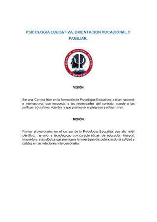 PSICOLOGIA EDUCATIVA, ORIENTACION VOCACIONAL Y
FAMILIAR.
VISIÓN
Ser una Carrera líder en la formación de Psicólogos Educativos a nivel nacional
e internacional que responda a las necesidades del contexto acorde a las
políticas educativas vigentes y que promueva el progreso y el buen vivir.
MISIÓN
Formar profesionales en el campo de la Psicología Educativa con alto nivel
científico, humano y tecnológico, con características de educación integral,
innovadora y axiológica que promueva la investigación, potenciando la calidad y
calidez en las relaciones interpersonales.
 