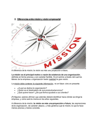 2. Diferenciasentremisiónyvisiónempresarial
A diferencia de la misión, la visión es más una proyección a futuro.
La misión es el principal motivo o razón de existencia de una organización,
definida en forma precisa y con carácter factible. Es el camino a través del cual los
líderes de la empresa u organización harán realidad la gran visión.
La misión debe contener la siguiente información, no en futuro sino en presente:
 ¿A qué se dedica la organización?
 ¿Quién es el destinatario de sus productos/servicios?
 ¿Qué quiere hacer? ¿De qué forma ayudará a sus clientes?
(*) Algunos autores afirman que además deberá identificar hacia dónde se dirige la
empresa, y cómo será la misma en los años siguientes.
A diferencia de la misión, la visión es más una proyección a futuro, las aspiraciones
de la organización, de carácter utópico, y más genérica que la misión, lo que la hace
menos precisa y menos concreta.
 