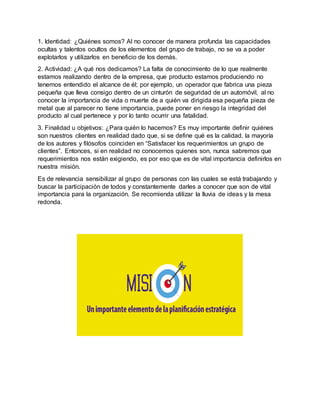1. Identidad: ¿Quiénes somos? Al no conocer de manera profunda las capacidades
ocultas y talentos ocultos de los elementos del grupo de trabajo, no se va a poder
explotarlos y utilizarlos en beneficio de los demás.
2. Actividad: ¿A qué nos dedicamos? La falta de conocimiento de lo que realmente
estamos realizando dentro de la empresa, que producto estamos produciendo no
tenemos entendido el alcance de él; por ejemplo, un operador que fabrica una pieza
pequeña que lleva consigo dentro de un cinturón de seguridad de un automóvil, al no
conocer la importancia de vida o muerte de a quién va dirigida esa pequeña pieza de
metal que al parecer no tiene importancia, puede poner en riesgo la integridad del
producto al cual pertenece y por lo tanto ocurrir una fatalidad.
3. Finalidad u objetivos: ¿Para quién lo hacemos? Es muy importante definir quiénes
son nuestros clientes en realidad dado que, si se define qué es la calidad, la mayoría
de los autores y filósofos coinciden en “Satisfacer los requerimientos un grupo de
clientes”. Entonces, si en realidad no conocemos quienes son, nunca sabremos que
requerimientos nos están exigiendo, es por eso que es de vital importancia definirlos en
nuestra misión.
Es de relevancia sensibilizar al grupo de personas con las cuales se está trabajando y
buscar la participación de todos y constantemente darles a conocer que son de vital
importancia para la organización. Se recomienda utilizar la lluvia de ideas y la mesa
redonda.
 