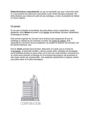Deben formularse conjuntamente, ya que es importante que sean coherentes entre
sí, y que prevean las situaciones que pueden ocurrir dentro del plazo propuesto. No
debe olvidarse que ambas son parte de una estrategia, y sirven al propósito de realizar
un mismo objetivo.
Por ejemplo:
Si una gran compañía de tecnología de punta planea crecer y expandirse, puede
plantearse como Misión el proveer a los clientes de tecnología de punta manteniendo
el liderazgo en el área.
Esto permite organizar los recursos de la empresa para asegurarse de que se
mantenga la calidad de sus productos (a través del control de calidad, de la
capacitación y formación de sus empleados, de estudiar la situación del mercado y de
las demás empresas, etc).
Pero la Visión pensada hacia el futuro debe tener en cuenta que en el área de
la tecnología, el desarrollo científico y técnico puede volver obsoletas las tecnologías
que la empresa produce en pocos años, por lo que una visión realista y coherente con
su misión sería alcanzar el liderazgo en la innovación tecnológica, que le permita no
solo seguir siendo una empresa líder, sino adaptarse rápidamente a cualquier cambio
que pueda haber en el plano tecnológico.
 