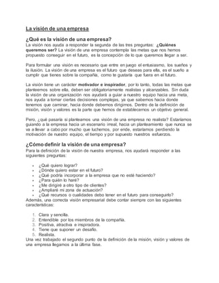 La visión de una empresa
¿Qué es la visión de una empresa?
La visión nos ayuda a responder la segunda de las tres preguntas: ¿Quiénes
queremos ser? La visión de una empresa contempla las metas que nos hemos
propuesto conseguir en el futuro, es la concepción de lo que queremos llegar a ser.
Para formular una visión es necesario que entre en juego el entusiasmo, los sueños y
la ilusión. La visión de una empresa es el futuro que deseas para ella, es el sueño a
cumplir que tienes sobre la compañía, como te gustaría que fuera en el futuro.
La visión tiene un carácter motivador e inspirador, por lo tanto, todas las metas que
planteemos sobre ella, deben ser obligatoriamente realistas y alcanzables. Sin duda
la visión de una organización nos ayudará a guiar a nuestro equipo hacia una meta,
nos ayuda a tomar ciertas decisiones complejas, ya que sabemos hacia donde
tenemos que caminar, hacia donde debemos dirigirnos. Dentro de la definición de
misión, visión y valores es la parte que hemos de establecernos un objetivo general.
Pero, ¿qué pasaría si planteamos una visión de una empresa no realista? Estaríamos
guiando a la empresa hacia un escenario irreal, hacia un planteamiento que nunca se
va a llevar a cabo por mucho que luchemos, por ende, estaríamos perdiendo la
motivación de nuestro equipo, el tiempo y por supuesto nuestros esfuerzos.
¿Cómo definir la visión de una empresa?
Para la definición de la visión de nuestra empresa, nos ayudará responder a las
siguientes preguntas:
 ¿Qué quiero lograr?
 ¿Dónde quiero estar en el futuro?
 ¿Qué podría incorporar a la empresa que no esté haciendo?
 ¿Para quién lo haré?
 ¿Me dirigiré a otro tipo de clientes?
 ¿Ampliaré mi zona de actuación?
 ¿Qué recursos o cualidades debo tener en el futuro para conseguirlo?
Además, una correcta visión empresarial debe contar siempre con las siguientes
características:
1. Clara y sencilla.
2. Entendible por los miembros de la compañía.
3. Positiva, atractiva e inspiradora.
4. Tiene que suponer un desafío.
5. Realista.
Una vez trabajado el segundo punto de la definición de la misión, visión y valores de
una empresa llegamos a la última fase.
 