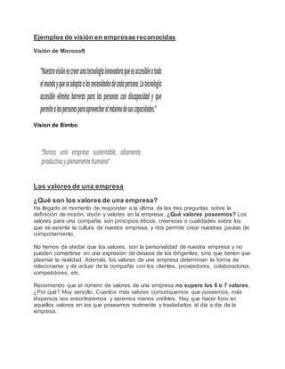 Ejemplos de visión en empresas reconocidas
Visión de Microsoft
Vision de Bimbo
Los valores de una empresa
¿Qué son los valores de una empresa?
Ha llegado el momento de responder a la última de las tres preguntas sobre la
definición de misión, visión y valores en la empresa: ¿Qué valores poseemos? Los
valores para una compañía son principios éticos, creencias o cualidades sobre los
que se asienta la cultura de nuestra empresa, y nos permite crear nuestras pautas de
comportamiento.
No hemos de olvidar que los valores, son la personalidad de nuestra empresa y no
pueden convertirse en una expresión de deseos de los dirigentes, sino que tienen que
plasmar la realidad. Además, los valores de una empresa determinan la forma de
relacionarse y de actuar de la compañía con los clientes, proveedores, colaboradores,
competidores, etc.
Recomiendo que el número de valores de una empresa no supere los 6 o 7 valores.
¿Por qué? Muy sencillo. Cuantos más valores comuniquemos que poseemos, más
dispersos nos encontraremos y seremos menos creíbles. Hay que hacer foco en
aquellos valores en los que poseamos realmente y trasladarlos al día a día de la
empresa.
 