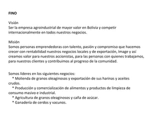 FINO

Visión
Ser la empresa agroindustrial de mayor valor en Bolivia y competir
internacionalmente en todos nuestros negocios.

Misión
Somos personas emprendedoras con talento, pasión y compromiso que hacemos
crecer con rentabilidad nuestros negocios locales y de exportación, Image y así
creamos valor para nuestros accionistas, para las personas con quienes trabajamos,
para nuestros clientes y contribuimos al progreso de la comunidad.


Somos líderes en los siguientes negocios:
  * Molienda de granos oleaginosos y exportación de sus harinas y aceites
crudos.
  * Producción y comercialización de alimentos y productos de limpieza de
consumo masivo e industrial.
  * Agricultura de granos oleaginosos y caña de azúcar.
  * Ganadería de cerdos y vacunos.
 