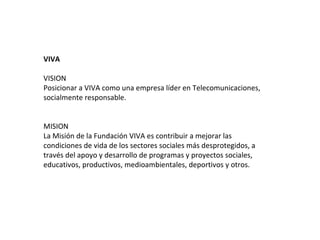 VIVA

VISION
Posicionar a VIVA como una empresa líder en Telecomunicaciones,
socialmente responsable.


MISION
La Misión de la Fundación VIVA es contribuir a mejorar las
condiciones de vida de los sectores sociales más desprotegidos, a
través del apoyo y desarrollo de programas y proyectos sociales,
educativos, productivos, medioambientales, deportivos y otros.
 