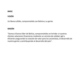 BMSC

VISIÓN

Un Banco sólido, comprometido con Bolivia y su gente


MISIÓN

"Somos el banco líder de Bolivia, comprometidos en brindar a nuestros
clientes soluciones financieras mediante un servicio de calidad, ágil y
eficiente asegurando la creación de valor para los accionistas, el desarrollo de
nuestra gente y contribuyendo al desarrollo del país".
 