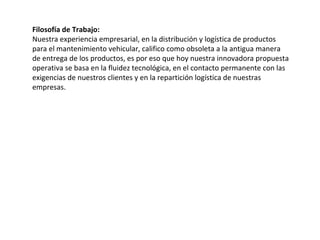 Filosofía de Trabajo:
Nuestra experiencia empresarial, en la distribución y logística de productos
para el mantenimiento vehicular, califico como obsoleta a la antigua manera
de entrega de los productos, es por eso que hoy nuestra innovadora propuesta
operativa se basa en la fluidez tecnológica, en el contacto permanente con las
exigencias de nuestros clientes y en la repartición logística de nuestras
empresas.
 