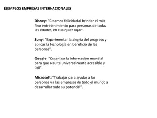 EJEMPLOS EMPRESAS INTERNACIONALES


               Disney: “Creamos felicidad al brindar el más
               fino entretenimiento para personas de todas
               las edades, en cualquier lugar”.

               Sony: “Experimentar la alegría del progreso y
               aplicar la tecnología en beneficio de las
               personas”.

               Google: “Organizar la información mundial
               para que resulte universalmente accesible y
               útil”.

               Microsoft: “Trabajar para ayudar a las
               personas y a las empresas de todo el mundo a
               desarrollar todo su potencial”.
 
