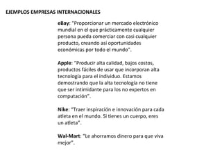 EJEMPLOS EMPRESAS INTERNACIONALES

                  eBay: “Proporcionar un mercado electrónico
                  mundial en el que prácticamente cualquier
                  persona pueda comerciar con casi cualquier
                  producto, creando así oportunidades
                  económicas por todo el mundo”.

                  Apple: “Producir alta calidad, bajos costos,
                  productos fáciles de usar que incorporan alta
                  tecnología para el individuo. Estamos
                  demostrando que la alta tecnología no tiene
                  que ser intimidante para los no expertos en
                  computación”.

                  Nike: “Traer inspiración e innovación para cada
                  atleta en el mundo. Si tienes un cuerpo, eres
                  un atleta”.

                  Wal-Mart: “Le ahorramos dinero para que viva
                  mejor”.
 