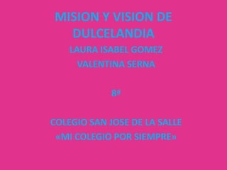 MISION Y VISION DE
  DULCELANDIA
    LAURA ISABEL GOMEZ
      VALENTINA SERNA

             8ª

COLEGIO SAN JOSE DE LA SALLE
 «MI COLEGIO POR SIEMPRE»
 