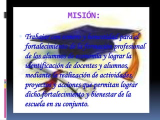 MISIÓN:Trabajar con esmero y honestidad para el fortalecimiento de la formación profesional de los alumnos de economía y lograr la identificación de docentes y alumnos, mediante la realización de actividades, proyectos y acciones que permitan lograr dicho fortalecimiento y bienestar de la escuela en su conjunto.