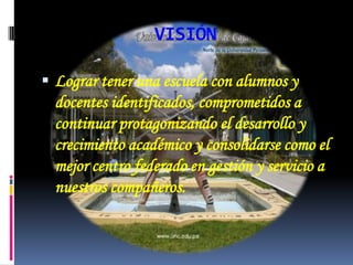 VISIÓNLograr tener una escuela con alumnos y docentes identificados, comprometidos a continuar protagonizando el desarrollo y crecimiento académico y consolidarse como el mejor centro federado en gestión y servicio a nuestros compañeros.
