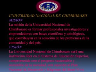 UNIVERSIDAD NACIONAL DE CHIMBORAZO
MISIÒN
La misión de la Universidad Nacional de
Chimborazo es formar profesionales investigadores y
emprendedores con bases científicas y axiológicas,
que contribuyan en la solución de los problemas de la
comunidad y del país.
VISIÒN
La Universidad Nacional de Chimborazo será una
institución líder en el Sistema de Educación Superior,
comprometida con el progreso sustentable y
sostenible de la sociedad, con sujeción al Plan
Nacional de Desarrollo y Régimen del Buen Vivir.
 