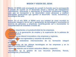 MISION Y VISION DEL SENA 
Misión: El SENA está encargada de cumplir la función que le corresponde 
al estado de invertir en el desarrollo social y técnico del trabajadores 
colombianos, ofreciendo y ejecutando la formación profesional integral, 
para que se incorporen y se desarrollen como personas y realicen 
actividades productivas que aporten al desarrollo social, económico y 
tecnológico del país. 
Visión: En el año 2020, el SENA será una entidad de clase mundial en 
formación integral y en el uso y apropiación de tecnología e innovación al 
servicio de personas y empresas; contribuyendo así a incrementar la 
competitividad de Colombia a través de: 
* Aportes importantes a la productividad de las empresas. 
* Contribuir a la generación de empleo y la superación de la pobreza de 
manera efectiva. 
* Aportar fuerza laboral innovadora a las empresas y regiones. 
•Integralidad de sus egresados y vocación de servicio. 
•*Calidad y estándares internacionales de su formación integral 
profesional. 
•*Incorporación de las últimas tecnologías en las empresas y en la 
formación profesional integral . 
•*Estrecha relación con el sector educativo (Media y superior). 
•*Excelencia en la gestión de sus recursos (Humanos, físicos, 
tecnológicos y financieros). 
 