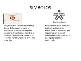 SIMBOLOS
reflejan los tres sectores económicos
dentro de los cuales se ubica el
accionar de la institución: el piñón,
representativo del sector industria; el
caduceo, asociado al de comercio y
servicios; y el café, ligado al primario y
extractivo.
El logotipo muestra de forma
gráfica la síntesis de los
enfoques de la formación que
impartimos en la que el
individuo es el responsable de
su propio proceso de
aprendizaje.
 