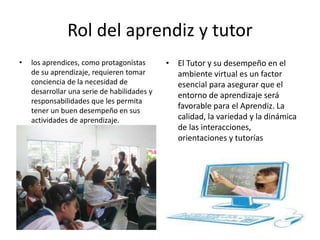 Rol del aprendiz y tutor
• los aprendices, como protagonistas
de su aprendizaje, requieren tomar
conciencia de la necesidad de
desarrollar una serie de habilidades y
responsabilidades que les permita
tener un buen desempeño en sus
actividades de aprendizaje.
• El Tutor y su desempeño en el
ambiente virtual es un factor
esencial para asegurar que el
entorno de aprendizaje será
favorable para el Aprendiz. La
calidad, la variedad y la dinámica
de las interacciones,
orientaciones y tutorías
 