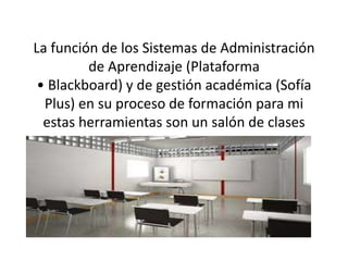 La función de los Sistemas de Administración
de Aprendizaje (Plataforma
• Blackboard) y de gestión académica (Sofía
Plus) en su proceso de formación para mi
estas herramientas son un salón de clases
 