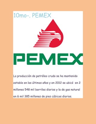 10mo-. PEMEX La producción de petróleo crudo se ha mantenido estable en los últimos años y en 2012 se ubicó en 2 millones 548 mil barriles diarios y la de gas natural en 6 mil 385 millones de pies cúbicos diarios.  