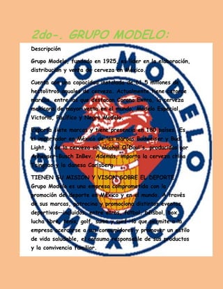 2do-. GRUPO MODELO: Descripción 
Grupo Modelo, fundado en 1925, es líder en la elaboración, distribución y venta de cerveza en México. 
Cuenta con una capacidad instalada de 61.5 millones de hectolitros anuales de cerveza. Actualmente tiene catorce marcas, entre las que destacan Corona Extra, la cerveza mexicana de mayor venta en el mundo, Modelo Especial, Victoria, Pacífico y Negra Modelo. 
Exporta siete marcas y tiene presencia en 180 países. Es el importador en México de las marcas Budweiser y Bud Light, y de la cerveza sin alcohol O'Doul's, producidas por Anheuser-Busch InBev. Además, importa la cerveza china Tsingtao y la danesa Carlsberg. 
TIENEN SU MISION Y VISON SOBRE EL DEPORTE Grupo Modelo es una empresa comprometida con la promoción del deporte en México y en el mundo. A través de sus marcas, patrocina y promociona distintos eventos deportivos—incluidos, entre otros, futbol, béisbol, box, lucha libre, tenis, golf, sumo y surf—lo que permite a la empresa acercarse a sus consumidores y promover un estilo de vida saludable, el consumo responsable de sus productos y la convivencia familiar. 
 