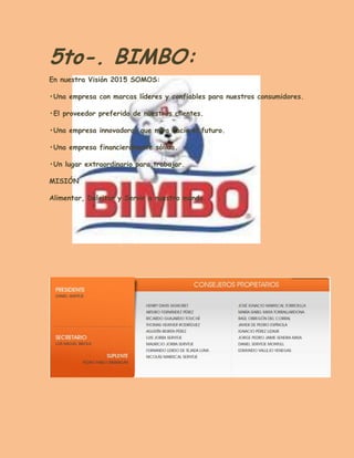 5to-. BIMBO: En nuestra Visión 2015 SOMOS: 
•Una empresa con marcas líderes y confiables para nuestros consumidores. 
•El proveedor preferido de nuestros clientes. 
•Una empresa innovadora, que mira hacia el futuro. 
•Una empresa financieramente sólida. 
•Un lugar extraordinario para trabajar. 
MISIÓN 
Alimentar, Deleitar y Servir a nuestro mundo. 
 