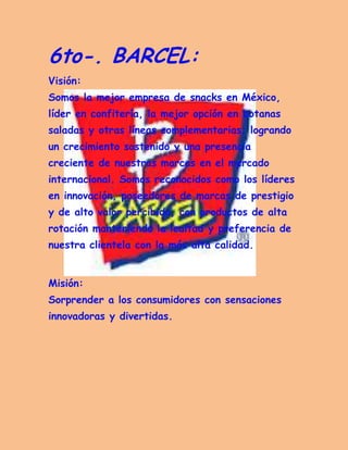 6to-. BARCEL: Visión: Somos la mejor empresa de snacks en México, líder en confitería, la mejor opción en botanas saladas y otras líneas complementarias; logrando un crecimiento sostenido y una presencia creciente de nuestras marcas en el mercado internacional. Somos reconocidos como los líderes en innovación, poseedores de marcas de prestigio y de alto valor percibido, con productos de alta rotación manteniendo la lealtad y preferencia de nuestra clientela con la más alta calidad. 
Misión: Sorprender a los consumidores con sensaciones innovadoras y divertidas. 
 